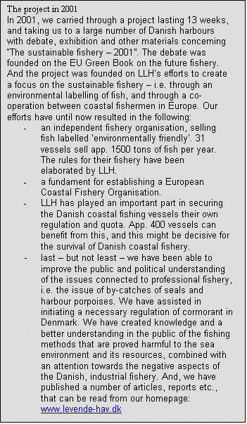 Tekstboks: The project in 2001
In 2001, we carried through a project lasting 13 weeks, and taking us to a large number of Danish harbours with debate, exhibition and other materials concerning “The sustainable fishery – 2001”. The debate was founded on the EU Green Book on the future fishery. And the project was founded on LLH’s efforts to create a focus on the sustainable fishery – i.e. through an environmental labelling of fish, and through a co-operation between coastal fishermen in Europe. Our efforts have until now resulted in the following:
-	an independent fishery organisation, selling fish labelled ‘environmentally friendly’. 31 vessels sell app. 1500 tons of fish per year. The rules for their fishery have been elaborated by LLH.
-	a fundament for establishing a European Coastal Fishery Organisation.
-	LLH has played an important part in securing the Danish coastal fishing vessels their own regulation and quota. App. 400 vessels can benefit from this, and this might be decisive for the survival of Danish coastal fishery.
-	last – but not least – we have been able to improve the public and political understanding of the issues connected to professional fishery, i.e. the issue of by-catches of seals and harbour porpoises. We have assisted in initiating a necessary regulation of cormorant in Denmark. We have created knowledge and a better understanding in the public of the fishing methods that are proved harmful to the sea environment and its resources, combined with an attention towards the negative aspects of the Danish, industrial fishery. And, we have published a number of articles, reports etc., that can be read from our homepage: www.levende-hav.dk

